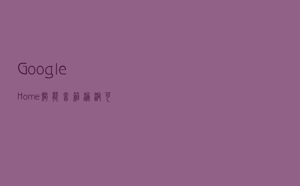 Google Home智能音箱漏洞可监听用户会话