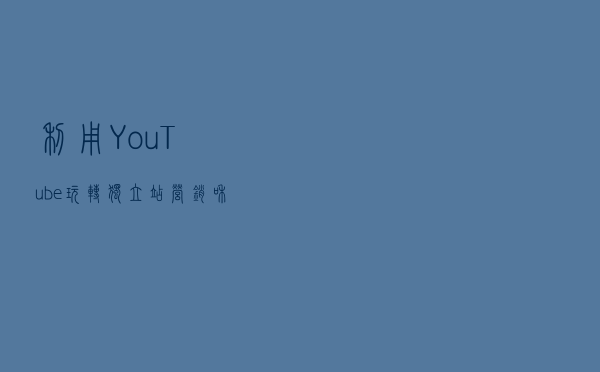 利用YouTube玩转独立站营销和SEO，只需这一篇！