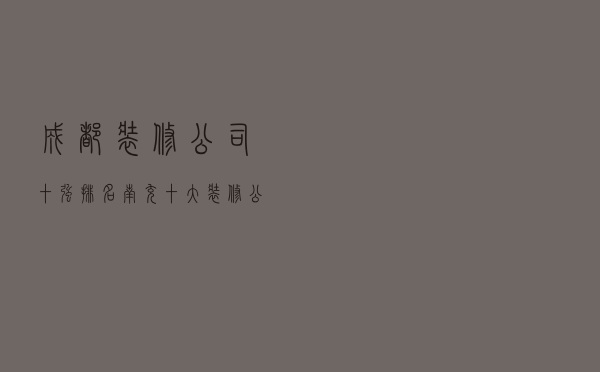 成都装修公司十强排名（南充十大装修公司排名）