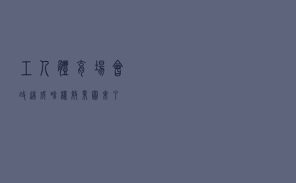 工人体育场会改造成啥样？效果图来了