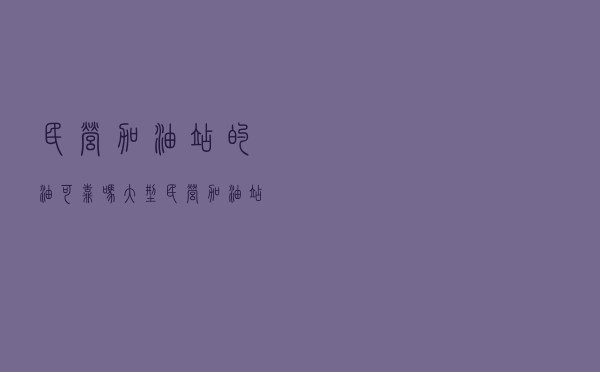 民营加油站的油可靠吗 - 大型民营加油站怎么样