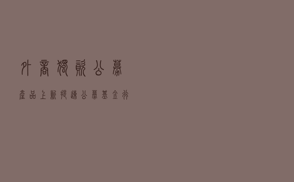 外商独资公募“产品上新”提速 公募基金行业开启差异化竞争新格局