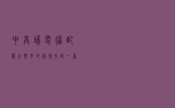 中高端电脑配置大概多少钱 - 现在配一台电脑多少钱