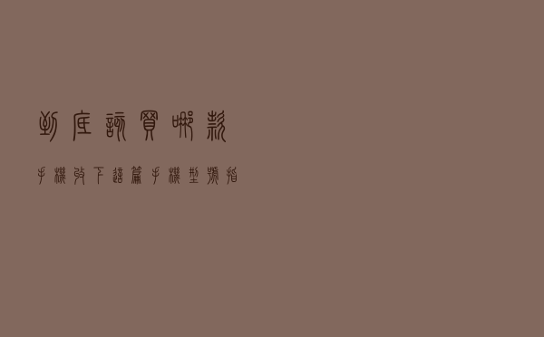 到底该买哪款手机？收下这篇手机型号指南，挑选不再忧愁