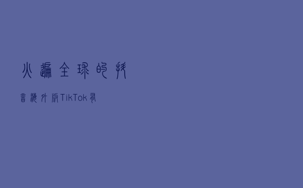 火遍全球的抖音海外版TikTok，有怎样的设计思考？