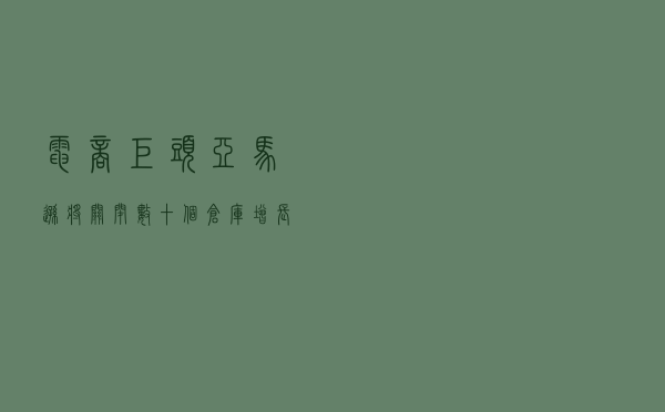 电商巨头亚马逊将关闭数十个仓库，增长率跌至 20 年来低
