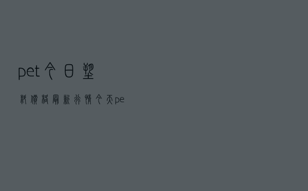 pet今日塑料价格最新行情_今天pet瓶片最新价格