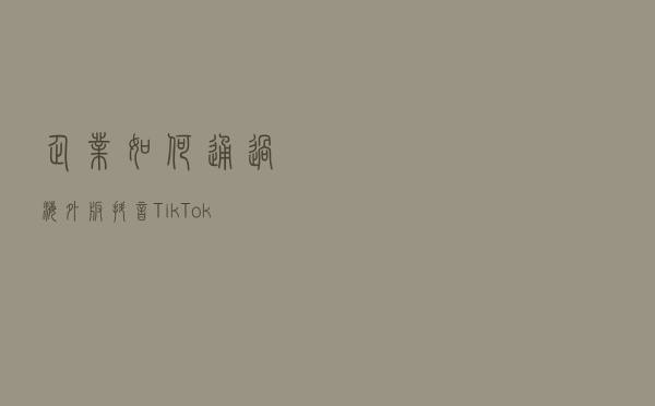 企业如何通过海外版抖音Tik Tok出海变现