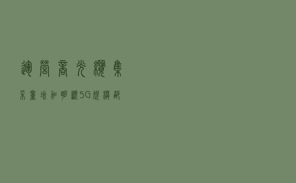 运营商光缆集采量增加明显，5G规模部署提振光通信产业链信心