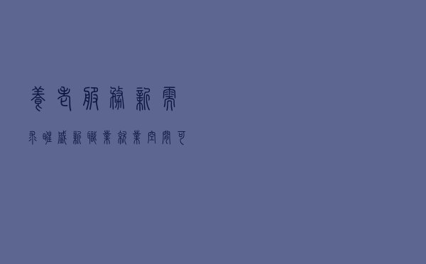 养老服务新需求旺盛 新职业就业空间可观