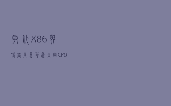 取代X86、英特尔危矣，华为桌面CPU消息又见“沸腾”