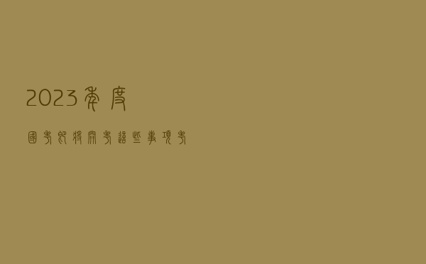 2023年度国考即将开考，这些事项考生要了解！