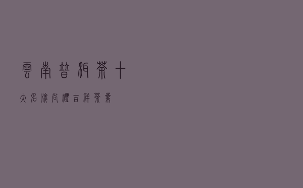 云南普洱茶十大名牌 「尚礼吉祥茶业」