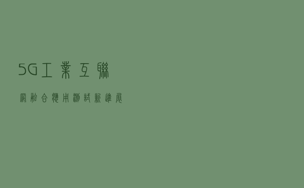 5G+工业互联网融合应用测试新进展