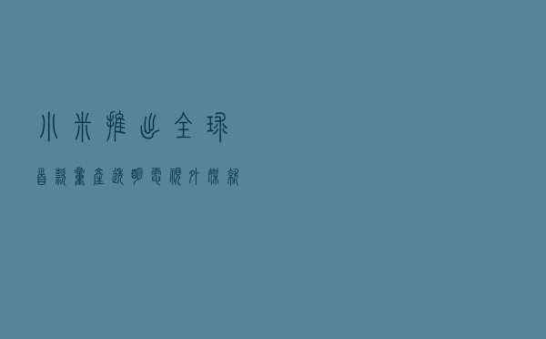 小米推出全球首款量产透明电视 外媒：就像玻璃一样通透