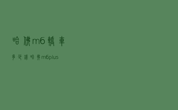 哈佛m6轿车多少钱(哈弗m6plus现在优惠多少钱) 哈佛m6轿车多少钱(哈弗m6plus现在优惠多少钱)