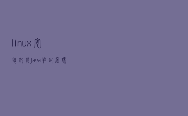 linux安装卸载java并配置环境变量 linux安装卸载java并配置环境变量