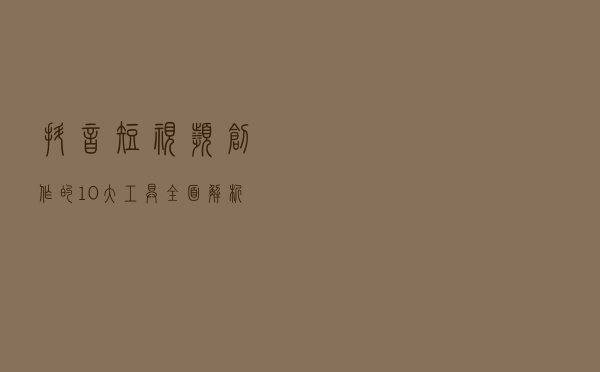 抖音短视频创作的10大工具全面解析