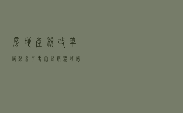 房地产税改革试点来了！专家：这两类城市可能优先开展