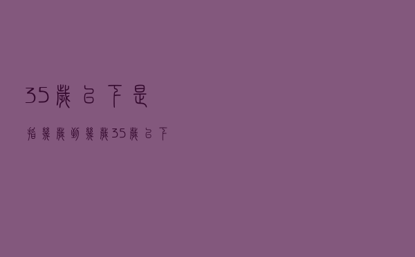 35岁以下是指几岁到几岁（35岁以下包含35岁吗）