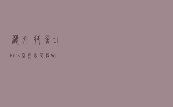海外抖音tiktok究竟怎么投ads广告呢？