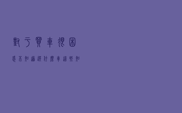 对于买车很困惑，不知道选什么车？这些知识能帮到你