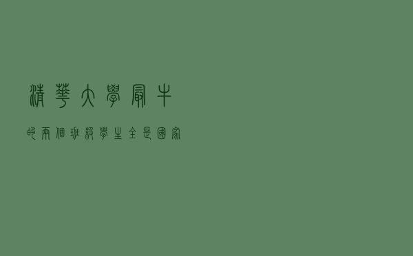 清华大学最牛的两个班级，学生全是国家的顶尖人才