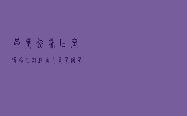 早晨起床后空腹喝水，对健康究竟有没有帮助？这些常识你知道吗