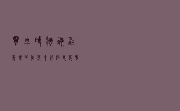 买车时应该注意哪些细节才能避免消费纠纷？