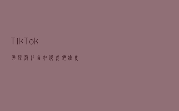 Tik Tok国际版抖音，如何免翻墙、免拔卡使用？