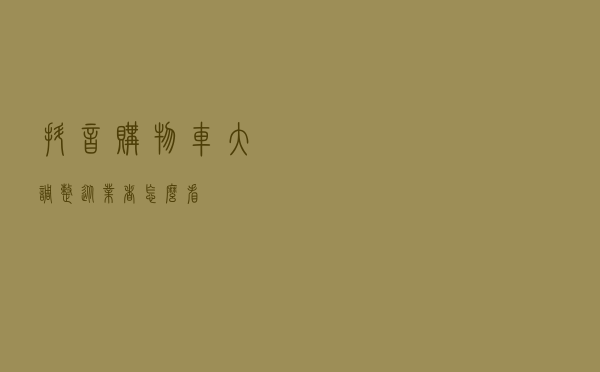 抖音购物车大调整，从业者怎么看？