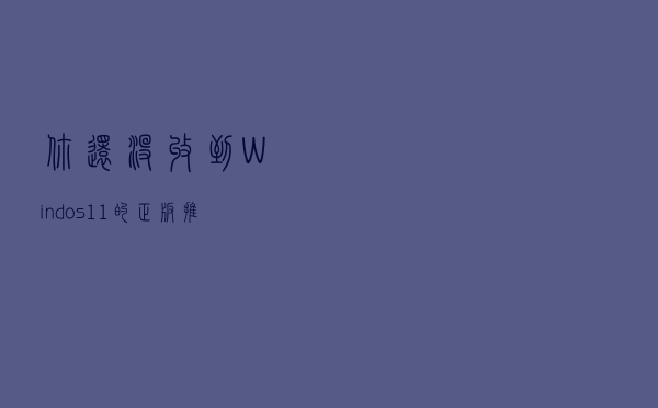 你还没收到Windos11的正版推送？设置不对，保姆级教你一招体验