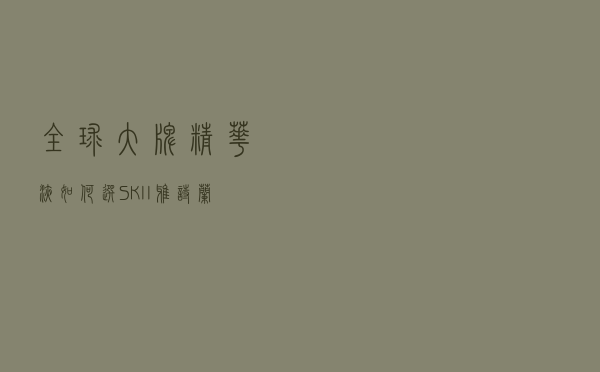 全球大牌精华液如何选？SK-II，雅诗兰黛还是兰蔻？