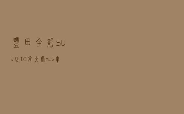丰田全新suv约10万，大众suv车型
