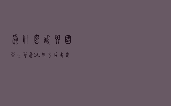 为什么说英国禁止华为5G对于后者是个重大挫折