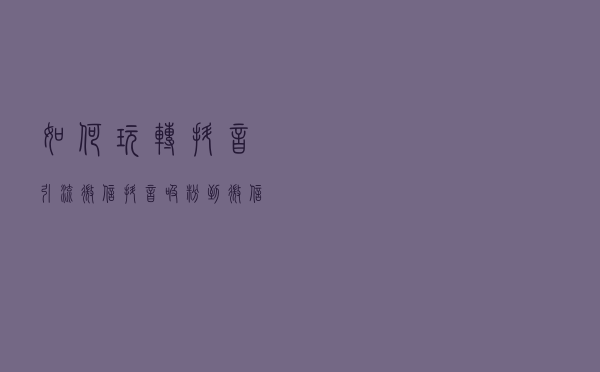如何玩转抖音引流微信？抖音吸粉到微信方法大全