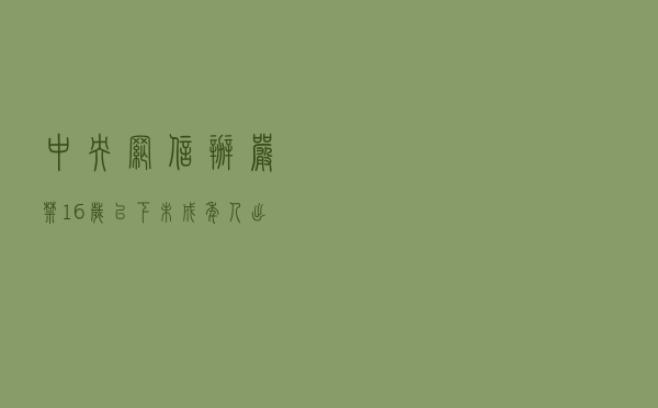 中央网信办:严禁16岁以下未成年人出镜直播 中央网信办:严禁16岁以下未成年人出镜直播