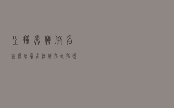 主播带货假名牌获刑 最高检剑指直播领域侵权售假犯罪