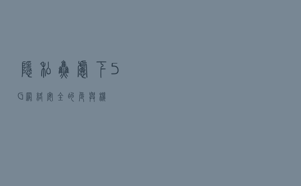 隐私焦虑下，5G网络安全的危与机
