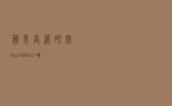 苹果高管：研究Apple Watch睡眠追踪功能超过五年