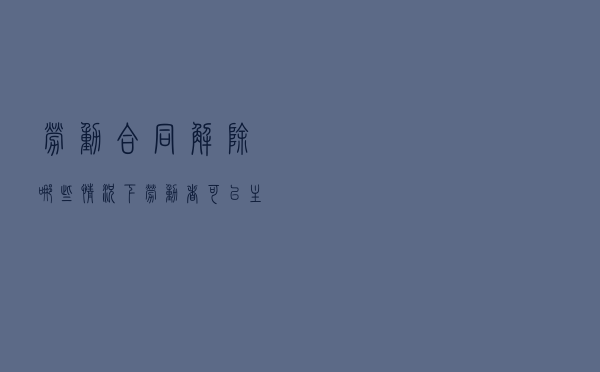 劳动合同解除，哪些情况下劳动者可以主张补偿金或赔偿金？