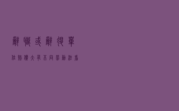 辞职或辞退，单位赔偿大有不同！劳动法：看完这个你就明白了