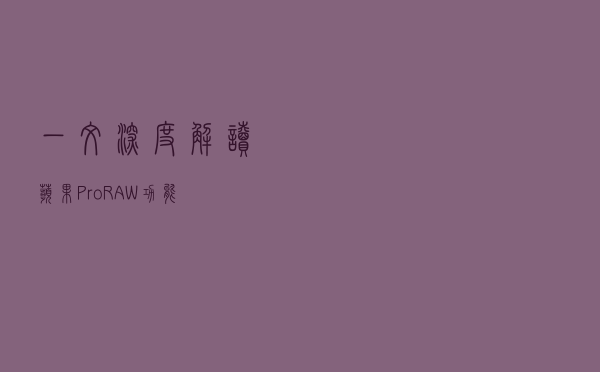 一文深度解读苹果 ProRAW 功能