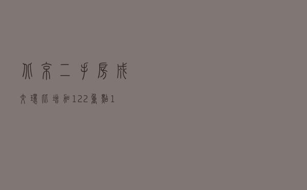 北京二手房成交环比增加12.2%，重点18城成交同比增加37%