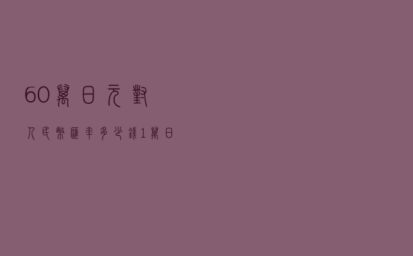 60万日元对人民币汇率多少钱（1万日元对人民币汇率多少钱）
