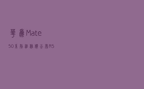 华为 Mate 50 系列维修价公布：RS 款换屏 3079元，换主板 6499元
