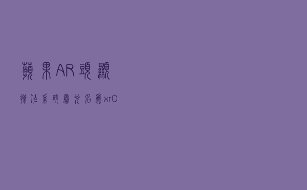 苹果AR头显操作系统曝光：名为xrOS 2023年见分晓