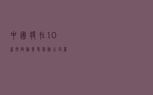 中国将在10省市启动养老保险公司商业养老金业务试点
