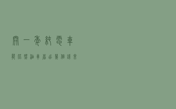 开一年纯电车能比燃油车省出几个钱？来给你算一笔账