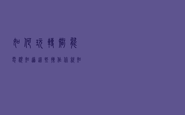 如何玩转智能电视？知道这些操作，你就知道它到底有多好玩了